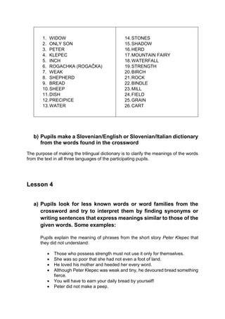 1. WIDOW
2. ONLY SON
3. PETER
4. KLEPEC
5. INCH
6. ROGACHKA (ROGAČKA)
7. WEAK
8. SHEPHERD
9. BREAD
10.SHEEP
11.DISH
12.PRECIPICE
13.WATER
14.STONES
15.SHADOW
16.HERD
17.MOUNTAIN FAIRY
18.WATERFALL
19.STRENGTH
20.BIRCH
21.ROCK
22.BINDLE
23.MILL
24.FIELD
25.GRAIN
26.CART
b) Pupils make a Slovenian/English or Slovenian/Italian dictionary
from the words found in the crossword
The purpose of making the trilingual dictionary is to clarify the meanings of the words
from the text in all three languages of the participating pupils.
Lesson 4
a) Pupils look for less known words or word families from the
crossword and try to interpret them by finding synonyms or
writing sentences that express meanings similar to those of the
given words. Some examples:
Pupils explain the meaning of phrases from the short story Peter Klepec that
they did not understand:
 Those who possess strength must not use it only for themselves.
 She was so poor that she had not even a foot of land.
 He loved his mother and heeded her every word.
 Although Peter Klepec was weak and tiny, he devoured bread something
fierce.
 You will have to earn your daily bread by yourself!
 Peter did not make a peep.
 