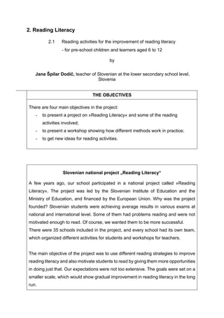 2. Reading Literacy
2.1 Reading activities for the improvement of reading literacy
- for pre-school children and learners aged 6 to 12
by
Jana Špilar Dodič, teacher of Slovenian at the lower secondary school level,
Slovenia
THE OBJECTIVES
There are four main objectives in the project:
- to present a project on »Reading Literacy« and some of the reading
activities involved;
- to present a workshop showing how different methods work in practice;
- to get new ideas for reading activities.
Slovenian national project „Reading Literacy“
A few years ago, our school participated in a national project called »Reading
Literacy«. The project was led by the Slovenian Institute of Education and the
Ministry of Education, and financed by the European Union. Why was the project
founded? Slovenian students were achieving average results in various exams at
national and international level. Some of them had problems reading and were not
motivated enough to read. Of course, we wanted them to be more successful.
There were 35 schools included in the project, and every school had its own team,
which organized different activities for students and workshops for teachers.
The main objective of the project was to use different reading strategies to improve
reading literacy and also motivate students to read by giving them more opportunities
in doing just that. Our expectations were not too extensive. The goals were set on a
smaller scale, which would show gradual improvement in reading literacy in the long
run.
 