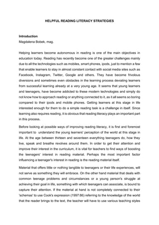 HELPFUL READING LITERACY STRATEGIES
Introduction
Magdalena Bobek, mag.
Helping learners become autonomous in reading is one of the main objectives in
education today. Reading has recently become one of the greater challenges mainly
due to all the technologies such as mobiles, smart phones, ipods, just to mention a few
that enable learners to stay in almost constant contact with social media sites such as
Facebook, Instagram, Twitter, Google and others. They have become frivolous
diversions and sometimes even obstacles in the learning process deviating learners
from successful learning already at a very young age. It seems that young learners
and teenagers, have become addicted to these modern technologies and simply do
not know how to approach reading or anything connected to it, as it all seems so boring
compared to their ipods and mobile phones. Getting learners at this stage in life
interested enough for them to do a simple reading task is a challenge in itself. Since
learning also requires reading, it is obvious that reading literacy plays an important part
in this process.
Before looking at possible ways of improving reading literacy, it is first and foremost
important to understand the young learners' perception of the world at this stage in
life. At the age between thirteen and seventeen everything teenagers do, how they
live, speak and breathe revolves around them. In order to get their attention and
improve their interest in the curriculum, it is vital for teachers to find ways of boosting
the teenagers' interest in reading material. Perhaps the most important factor
influencing a teenager's interest in reading is the reading material itself.
Material that offers little or nothing tangible to teenagers or their life experiences, will
not serve as something they will embrace. On the other hand material that deals with
common teenage problems and circumstances or a young person's struggle at
achieving their goal in life, something with which teenagers can associate, is bound to
capture their attention. If the material at hand is not completely connected to their
'schemas' to use Cook's expression (1997:86) referring to the knowledge of the world
that the reader brings to the text, the teacher will have to use various teaching styles
 