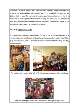 The project proved to be such a success that even after the project officially ended
some of the activities have still remained part of our school life. As teachers we
believe that, in order for learners to become good readers later on in life, it is
necessary to encourage them to appreciate reading at a very young age. The simple
workshop activities presented here involve pre-school children and pupils at the
lower level, from grades 1 to 6, aged six to twelve.
1st Activity: The Reading Fairy:
This activity involves pre-school children. Once a month, a teacher disguised as a
reading fairy reads fairy-tales to kindergarten children. After the reading the children
play various games, and do all kinds of craftwork connected to the fairy-tale they
have listened to.
The reading fairy reads a fairy- tale while princes and princesses listen attentively.
After the reading the pupils make their friends ladybugs for good luck.
 