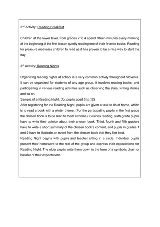 2nd Activity: Reading Breakfast
Children at the lower level, from grades 2 to 4 spend fifteen minutes every morning
at the beginning of the first lesson quietly reading one of their favorite books. Reading
for pleasure motivates children to read as it has proven to be a nice way to start the
day.
3rd Activity: Reading Nights
Organizing reading nights at school is a very common activity throughout Slovenia.
It can be organized for students of any age group. It involves reading books, and
participating in various reading activities such as observing the stars, writing stories
and so on.
Sample of a Reading Night: (for pupils aged 6 to 12)
After registering for the Reading Night, pupils are given a task to do at home, which
is to read a book with a winter theme. (For the participating pupils in the first grade
the chosen book is to be read to them at home). Besides reading, sixth grade pupils
have to write their opinion about their chosen book. Third, fourth and fifth graders
have to write a short summary of the chosen book’s content, and pupils in grades 1
and 2 have to illustrate an event from the chosen book that they like best.
Reading Night begins with pupils and teacher sitting in a circle. Individual pupils
present their homework to the rest of the group and express their expectations for
Reading Night. The older pupils write them down in the form of a symbolic chain or
booklet of their expectations.
 