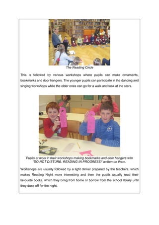 The Reading Circle
This is followed by various workshops where pupils can make ornaments,
bookmarks and door hangers. The younger pupils can participate in the dancing and
singing workshops while the older ones can go for a walk and look at the stars.
Pupils at work in their workshops making bookmarks and door hangers with
‘DO NOT DISTURB. READING IN PROGRESS!’ written on them.
Workshops are usually followed by a light dinner prepared by the teachers, which
makes Reading Night more interesting and then the pupils usually read their
favourite books, which they bring from home or borrow from the school library until
they dose off for the night.
 