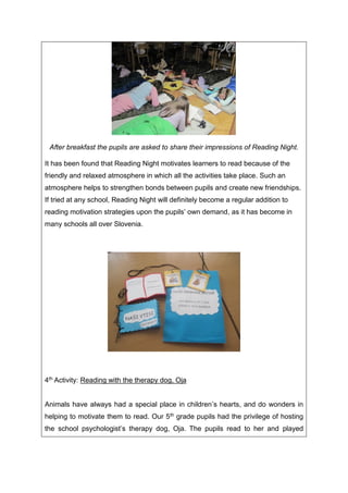 After breakfast the pupils are asked to share their impressions of Reading Night.
It has been found that Reading Night motivates learners to read because of the
friendly and relaxed atmosphere in which all the activities take place. Such an
atmosphere helps to strengthen bonds between pupils and create new friendships.
If tried at any school, Reading Night will definitely become a regular addition to
reading motivation strategies upon the pupils’ own demand, as it has become in
many schools all over Slovenia.
4th Activity: Reading with the therapy dog, Oja
Animals have always had a special place in children’s hearts, and do wonders in
helping to motivate them to read. Our 5th grade pupils had the privilege of hosting
the school psychologist’s therapy dog, Oja. The pupils read to her and played
 