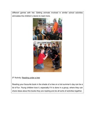 different games with her. Getting animals involved in similar school activities
stimulates the children’s desire to read more.
5th Activity: Reading under a tree
Reading your favourite book in the shade of a tree on a hot summer’s day can be a
lot of fun. Young children love it, especially if it is done in a group, where they can
share ideas about the books they are reading and do all sorts of activities together.
 