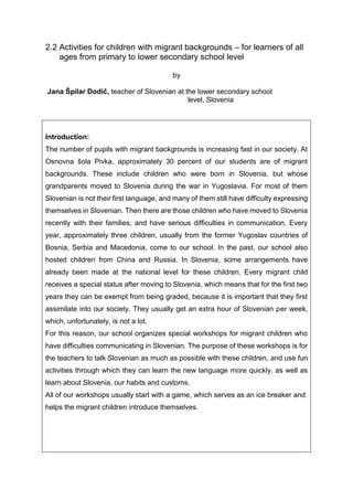 2.2 Activities for children with migrant backgrounds – for learners of all
ages from primary to lower secondary school level
by
Jana Špilar Dodič, teacher of Slovenian at the lower secondary school
level, Slovenia
Introduction:
The number of pupils with migrant backgrounds is increasing fast in our society. At
Osnovna šola Pivka, approximately 30 percent of our students are of migrant
backgrounds. These include children who were born in Slovenia, but whose
grandparents moved to Slovenia during the war in Yugoslavia. For most of them
Slovenian is not their first language, and many of them still have difficulty expressing
themselves in Slovenian. Then there are those children who have moved to Slovenia
recently with their families, and have serious difficulties in communication. Every
year, approximately three children, usually from the former Yugoslav countries of
Bosnia, Serbia and Macedonia, come to our school. In the past, our school also
hosted children from China and Russia. In Slovenia, some arrangements have
already been made at the national level for these children. Every migrant child
receives a special status after moving to Slovenia, which means that for the first two
years they can be exempt from being graded, because it is important that they first
assimilate into our society. They usually get an extra hour of Slovenian per week,
which, unfortunately, is not a lot.
For this reason, our school organizes special workshops for migrant children who
have difficulties communicating in Slovenian. The purpose of these workshops is for
the teachers to talk Slovenian as much as possible with these children, and use fun
activities through which they can learn the new language more quickly, as well as
learn about Slovenia, our habits and customs.
All of our workshops usually start with a game, which serves as an ice breaker and
helps the migrant children introduce themselves.
 