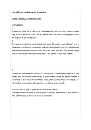 How different methods work in practice
Game 1: Getting to know each other
Instructions:
1.
The teacher has a roll of toilet paper, and asks each pupil how many sheets of paper
they would like to have (from 1 to 10). At this point, the pupils are not yet told about
the purpose of the toilet paper.
2.
The teacher invites the pupils to listen to some Slovenian music (‘Golica’, one of
Slovenia’s most famous musical pieces known throughout the world), and to dance
and move around the classroom. After the music stops, they also stop and each pupil
finds a schoolmate who is closest to them. That person is now their partner.
3.
The teacher instructs each pupil to count the sheets of toilet paper they have in their
hands, and to describe themselves to their partner using the same number of
sentences as they have sheets of toilet paper. (For example: I have five sheets, so I
will use five sentences to tell my partner something about myself.)
You can use this type of game for any interesting theme.
The objective of the game is for the pupils to present themselves or their theme to
their partner using a defined number of sentences.
 