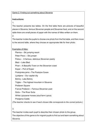 Game 2: Finding out something about Slovenia
Instructions:
1.
The teacher presents two tables. On the first table there are pictures of beautiful
places in Slovenia, famous Slovenian people and Slovenian food, and on the second
table there are small pieces of paper with the names of titles written on them.
2.
The teacher invites the pupils to choose one photo from the first table, and then move
to the second table, where they choose an appropriate title for their photo.
Examples of titles:
Planica – Ski jumping resort
Peter Prevc – Ski jumper
Potica – A famous, delicious Slovenian pastry
Bled – Lake Bled
Piran – A Beautiful Town on the Slovenian coast
Koper – Port of Koper
Postojnska jama –The Postojna Caves
Ljubljana – Our capital city
Bohinj - Lake Bohinj
Triglav – The highest mountain in Slovenia
Prešeren Square
France Prešeren – Famous Slovenian poet
Soča – The River Soča
White Lipizzaner horses (stud farm Lipica)
Predjama Castle
(The teacher checks to see if each chosen title corresponds to the correct picture.)
3.
The teacher invites each pupil to describe their chosen photo to the group.
The objective of this game is for migrant pupils to find out and learn something about
Slovenia.
 