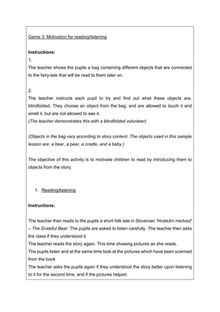 Game 3: Motivation for reading/listening
Instructions:
1.
The teacher shows the pupils a bag containing different objects that are connected
to the fairy-tale that will be read to them later on.
2.
The teacher instructs each pupil to try and find out what these objects are,
blindfolded. They choose an object from the bag, and are allowed to touch it and
smell it, but are not allowed to see it.
(The teacher demonstrates this with a blindfolded volunteer)
(Objects in the bag vary according to story content. The objects used in this sample
lesson are: a bear, a pear, a cradle, and a baby.)
The objective of this activity is to motivate children to read by introducing them to
objects from the story.
1. Reading/listening
Instructions:
The teacher then reads to the pupils a short folk tale in Slovenian 'Hvaležni medved'
– The Grateful Bear. The pupils are asked to listen carefully. The teacher then asks
the class if they understood it.
The teacher reads the story again. This time showing pictures as she reads.
The pupils listen and at the same time look at the pictures which have been scanned
from the book
The teacher asks the pupils again if they understood the story better upon listening
to it for the second time, and if the pictures helped.
 