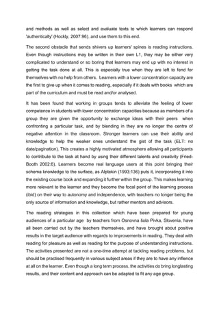 and methods as well as select and evaluate texts to which learners can respond
'authentically' (Hockly, 2007:96), and use them to this end.
The second obstacle that sends shivers up learners' spines is reading instructions.
Even though instructions may be written in their own L1, they may be either very
complicated to understand or so boring that learners may end up with no interest in
getting the task done at all. This is especially true when they are left to fend for
themselves with no help from others. Learners with a lower concentration capacity are
the first to give up when it comes to reading, especially if it deals with books which are
part of the curriculum and must be read and/or analysed.
It has been found that working in groups tends to alleviate the feeling of lower
competence in students with lower concentration capacities because as members of a
group they are given the opportunity to exchange ideas with their peers when
confronting a particular task, and by blending in they are no longer the centre of
negative attention in the classroom. Stronger learners can use their ability and
knowledge to help the weaker ones understand the gist of the task (ELT: no
date/pagination). This creates a highly motivated atmosphere allowing all participants
to contribute to the task at hand by using their different talents and creativity (Fried-
Booth 2002:6). Learners become real language users at this point bringing their
schema knowledge to the surface, as Alptekin (1993:136) puts it, incorporating it into
the existing course book and expanding it further within the group. This makes learning
more relevant to the learner and they become the focal point of the learning process
(ibid) on their way to autonomy and independence, with teachers no longer being the
only source of information and knowledge, but rather mentors and advisors.
The reading strategies in this collection which have been prepared for young
audiences of a particular age by teachers from Osnovna šola Pivka, Slovenia, have
all been carried out by the teachers themselves, and have brought about positive
results in the target audience with regards to improvements in reading. They deal with
reading for pleasure as well as reading for the purpose of understanding instructions.
The activities presented are not a one-time attempt at tackling reading problems, but
should be practised frequently in various subject areas if they are to have any inflence
at all on the learner. Even though a long term process, the activities do bring longlasting
results, and their content and approach can be adapted to fit any age group.
 