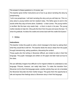 The answer to these questions is, of course, yes.
The teacher gives further instructions as to how to go about narrating the story by
paraphrasing:
‘’Let's now paraphrase. I will start narrating the story and you will help me: This is a
story about a young mother and her newborn baby. The father goes to work in the
woods while they stay at home alone. Suddenly – a bear comes. The young mother
is terrified. But the bear only needs help – a thorn is stuck in his paw. The young
mother decides to help him. She pulls the thorn from his paw and saves the bear. To
show his gratitude, he takes the cradle and comes back with the cradle full of pears.’’
2. Writing
Instructions:
The teacher invites the pupils to write a short message to the bear by asking them
what they would like to tell him. The teacher elicits the story’s ideas from the pupils
through brainstorming, asking questions, discussing the content.
Those pupils who find writing in Slovenian difficult, are invited to write in their first
language. The pupils’ messages are written on A4 paper and later read out loud to
the class.
We can definitely imagine how difficult it is for migrant children to understand a new
language. Pictures, however, can really help them. To make the transition from
Slovenian (L2) to their first language easier, another activity they can do is translate
the Slovenian fairy-tale into their mother tongue. This gives them the opportunity to
talk and express their feelings about a Slovenian story in their first language.
 