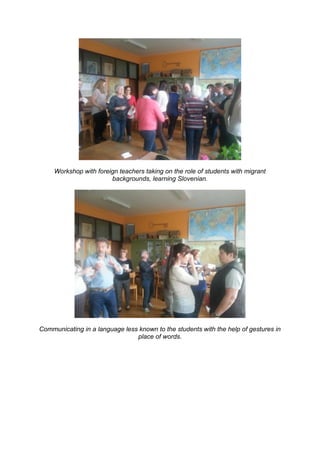 Workshop with foreign teachers taking on the role of students with migrant
backgrounds, learning Slovenian.
Communicating in a language less known to the students with the help of gestures in
place of words.
 