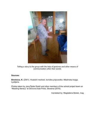 Telling a story to the group with the help of gestures and other means of
communication other than words.
Sources:
Brenkova, K. (2001). Hvaležni medved, koroška pripovedka. Mladinska knjiga,
Ljubljana.
Photos taken by Jana Špilar Dodič and other members of the school project team on
“Reading literacy” at Osnovna šola Pivka, Slovenia (2016).
translated by: Magdalena Bobek, mag
 