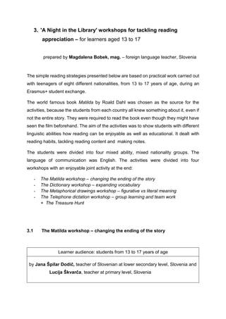 3. 'A Night in the Library' workshops for tackling reading
appreciation – for learners aged 13 to 17
prepared by Magdalena Bobek, mag. – foreign language teacher, Slovenia
The simple reading strategies presented below are based on practical work carried out
with teenagers of eight different nationalities, from 13 to 17 years of age, during an
Erasmus+ student exchange.
The world famous book Matilda by Roald Dahl was chosen as the source for the
activities, because the students from each country all knew something about it, even if
not the entire story. They were required to read the book even though they might have
seen the film beforehand. The aim of the activities was to show students with different
linguistic abilities how reading can be enjoyable as well as educational. It dealt with
reading habits, tackling reading content and making notes.
The students were divided into four mixed ability, mixed nationality groups. The
language of communication was English. The activities were divided into four
workshops with an enjoyable joint activity at the end:
- The Matilda workshop – changing the ending of the story
- The Dictionary workshop – expanding vocabulary
- The Metaphorical drawings workshop – figurative vs literal meaning
- The Telephone dictation workshop – group learning and team work
+ The Treasure Hunt
3.1 The Matilda workshop – changing the ending of the story
Learner audience: students from 13 to 17 years of age
by Jana Špilar Dodič, teacher of Slovenian at lower secondary level, Slovenia and
Lucija Škvarča, teacher at primary level, Slovenia
 