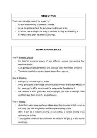 OBJECTIVES
The three main objectives of the workshop:
- to read the summary of the story, Matilda;
- to put the paragraphs of the summary into the right order;
- to write a new ending to the story (a romantic ending, a sad ending, a
horrible ending or an adventurous ending).
WORKSHOP PROCEDURE
Step 1: Forming groups:
- the teacher prepares straws of four different colours representing four
separate groups
- each participating student draws one coloured straw from those prepared
- The students with the same-coloured straws form a group.
Step 2: Reading
- each group chooses a group leader
- every group gets an envelope containing the summary of the story Matilda in
ten paragraphs. (The summary of the story can be found below.)
- the students in each group read the paragraphs, put them in the right order
and then glue them on an A4 piece of paper.
Step 3: Writing
- students in each group exchange ideas about the development of events in
the story, use their imagination and change the ending of the
story. It can be a romantic ending, a sad ending, a horrible ending or an
adventurous ending.
- They appoint a member to write down the ideas of the group in four to five
sentences.
 