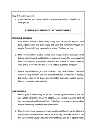 Step 4: Reading out loud
- a member from each group reads the group’s new ending out loud to the
other groups.
EXAMPLES OF STUDENTS’ AUTHENTIC WORKS
HORRIBLE ENDINGS:
1. After Matilda moved to Miss Honey’s they lived happily until Agatha came
back. Agatha broke into their house and started to hunt them through the
woods. Agatha fell into a cave and met a bear. The bear ate her.
2. Miss Trunchbull finds out that Matilda has a magic power and accuses her of
being a witch. In court, Matilda is found guilty as charged. The judge says that
Miss Trunchbull can do whatever she wants with Matilda. So she locks her up
in an empty room with no water or food. Nobody ever sees her again.
3. Miss Honey and Matilda get home. But little do they know that Miss Trunchbull
is there waiting for them. She runs towards Mathilda. Matilda tries to escape,
but hits her head on the table. Miss Trunchbull throws her out the window.
Matilda breaks her head and dies.
SAD ENDINGS:
1. Matilda goes to Miss Honey for tea and Mathilda´s parents come to pick her
up. Matilda wants Miss Honey to adopt her, but Matilda´s parents don’t let
her. Her parents take Matilda to Spain. But in Spain, she has problems making
friends and finding somebody who will love her.
2. Miss Honey’s house explodes and both Matilda and Miss Honey die. Matilda’s
parents don’t show up at her funeral because they didn’t like Matilda in the
first place. On the way to Spain, the family of Matilda also die in a plane crash.
 