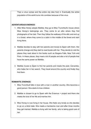 Then a virus comes and the entire city dies from it. Eventually the entire
population of the world turns into zombies because of the virus.
ADVENTUROUS ENDINGS:
1. After Miss Honey adopts Matilda, they go to Miss Trunchbull’s house where
Miss Honey’s belongings are. They come to an attic where they find
photographs of her dad. Then they follow the walkway of the attic and end up
in a forest, where they come to a cabin in the middle of the forest and start
living there.
2. Matilda decides to stay with her parents and moves to Spain with them. Her
parents change and they start to read books with her. They decide to visit the
places they read about in the books such as Niagara Falls, New York and
Paris. In these places, they meet a lot of people and also a lot of people that
have the same power as Matilda.
3. Matilda moves to Spain to find her parents and meets the poet, Cervantes,
who helps her in her search. They travel around the country and finally they
find them.
ROMANTIC ENDINGS:
1. Miss Trunchbull falls in love with a man in another country. She becomes a
good person. Sha starts to love children.
2. Matilda is chosen to go to Spain with the Erasmus + project and there she
meets the love of her life and marries him.
3. Miss Honey is now living in her house. She feels very lonely so she decides
to go on a blind date. She meets a handsome man and after three months
they get married. Matilda is living with her family, who is taking good care of
her.
 