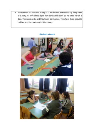 4. Matilda finds out that Miss Honey’s cousin Fabio is a beautiful boy. They meet
at a party. It’s love at first sight from across the room. So he takes her on a
date. The years go by and they finally get married. They have three beautiful
children and live next door to Miss Honey.
Students at work
 