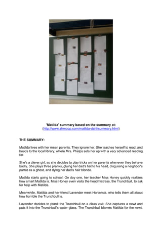 'Matilda' summary based on the summary at:
(http://www.shmoop.com/matilda-dahl/summary.html)
THE SUMMARY:
Matilda lives with her mean parents. They ignore her. She teaches herself to read, and
heads to the local library, where Mrs. Phelps sets her up with a very advanced reading
list.
She's a clever girl, so she decides to play tricks on her parents whenever they behave
badly. She plays three pranks, gluing her dad's hat to his head, disguising a neighbor's
parrot as a ghost, and dying her dad's hair blonde.
Matilda starts going to school. On day one, her teacher Miss Honey quickly realizes
how smart Matilda is. Miss Honey even visits the headmistress, the Trunchbull, to ask
for help with Matilda.
Meanwhile, Matilda and her friend Lavender meet Hortensia, who tells them all about
how horrible the Trunchbull is.
Lavender decides to prank the Trunchbull on a class visit. She captures a newt and
puts it into the Trunchbull's water glass. The Trunchbull blames Matilda for the newt,
 