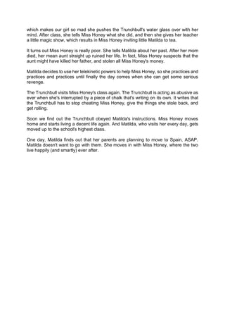 which makes our girl so mad she pushes the Trunchbull's water glass over with her
mind. After class, she tells Miss Honey what she did, and then she gives her teacher
a little magic show, which results in Miss Honey inviting little Matilda to tea.
It turns out Miss Honey is really poor. She tells Matilda about her past. After her mom
died, her mean aunt straight up ruined her life. In fact, Miss Honey suspects that the
aunt might have killed her father, and stolen all Miss Honey's money.
Matilda decides to use her telekinetic powers to help Miss Honey, so she practices and
practices and practices until finally the day comes when she can get some serious
revenge.
The Trunchbull visits Miss Honey's class again. The Trunchbull is acting as abusive as
ever when she's interrupted by a piece of chalk that's writing on its own. It writes that
the Trunchbull has to stop cheating Miss Honey, give the things she stole back, and
get rolling.
Soon we find out the Trunchbull obeyed Matilda's instructions. Miss Honey moves
home and starts living a decent life again. And Matilda, who visits her every day, gets
moved up to the school's highest class.
One day, Matilda finds out that her parents are planning to move to Spain, ASAP.
Matilda doesn't want to go with them. She moves in with Miss Honey, where the two
live happily (and smartly) ever after.
 