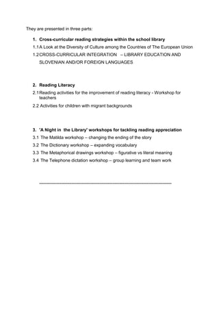 They are presented in three parts:
1. Cross-curricular reading strategies within the school library
1.1A Look at the Diversity of Culture among the Countries of The European Union
1.2CROSS-CURRICULAR INTEGRATION – LIBRARY EDUCATION AND
SLOVENIAN AND/OR FOREIGN LANGUAGES
2. Reading Literacy
2.1Reading activities for the improvement of reading literacy - Workshop for
teachers
2.2 Activities for children with migrant backgrounds
3. 'A Night in the Library' workshops for tackling reading appreciation
3.1 The Matilda workshop – changing the ending of the story
3.2 The Dictionary workshop – expanding vocabulary
3.3 The Metaphorical drawings workshop – figurative vs literal meaning
3.4 The Telephone dictation workshop – group learning and team work
------------------------------------------------------------------------------------------
 
