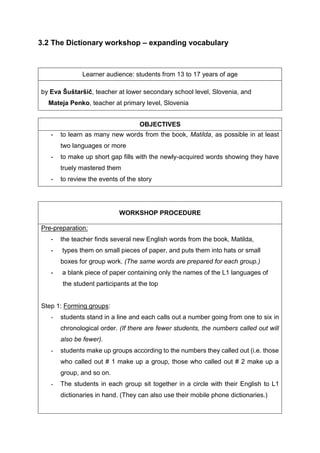 3.2 The Dictionary workshop – expanding vocabulary
Learner audience: students from 13 to 17 years of age
by Eva Šuštaršič, teacher at lower secondary school level, Slovenia, and
Mateja Penko, teacher at primary level, Slovenia
OBJECTIVES
- to learn as many new words from the book, Matilda, as possible in at least
two languages or more
- to make up short gap fills with the newly-acquired words showing they have
truely mastered them
- to review the events of the story
WORKSHOP PROCEDURE
Pre-preparation:
- the teacher finds several new English words from the book, Matilda,
- types them on small pieces of paper, and puts them into hats or small
boxes for group work. (The same words are prepared for each group.)
- a blank piece of paper containing only the names of the L1 languages of
the student participants at the top
Step 1: Forming groups:
- students stand in a line and each calls out a number going from one to six in
chronological order. (If there are fewer students, the numbers called out will
also be fewer).
- students make up groups according to the numbers they called out (i.e. those
who called out # 1 make up a group, those who called out # 2 make up a
group, and so on.
- The students in each group sit together in a circle with their English to L1
dictionaries in hand. (They can also use their mobile phone dictionaries.)
 