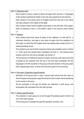 Step 2: Dictionary work
- Each student is given a piece of blank A4 paper with only the L1 languages
of the student participants written at the top (pre-prepared by the teacher),
- Each student in the group picks an English word from the hat or box which
has been placed in the middle of the table.
- Each student writes his/her English word down on the left side of the paper,
finds its meaning in their L1 and writes it down in the column under his/her
L1.
Step 3: Rotating
- Each student gives their piece of paper to the neighbour on their left (in a
clockwise direction), and gets a new piece of paper from the neighbour on
their right, on which the first English word has already been written and an L1
meaning already found
- The student must now find the meaning of that same English word in his/her
L1. If the word has already been translated into their L1, the student picks
another word from the hat to translate into his/her L1
- The procedure of rotating the pieces of paper continues until every word that
is picked by the students from the hat or box has been translated into the
languages of all the students in the group and each student in the group gets
their original paper back. (A time limit should be given for this activity).
Step 4: Pair work / Preparing a gap fill activity
- Members of the group work in pairs, choose three words from the ones on
their A4 papers and prepare a gap fill activity for their chosen words pertaining
to the events in the story.
- All the examples of the gap fill activity are collected in each group and
exchanged with examples from the other groups.
Step 5: Doing a gap fill activity
- The students in each group try to do the gap fill examples given to them by
one of the other groups
- The first group to complete the gap fill examples correctly, wins.
 