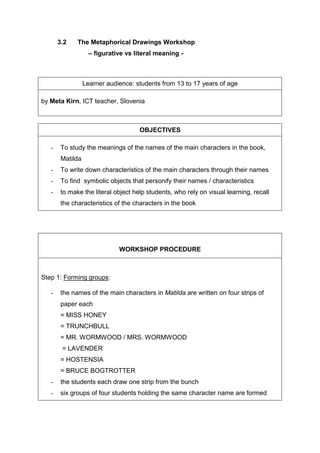 3.2 The Metaphorical Drawings Workshop
– figurative vs literal meaning -
Learner audience: students from 13 to 17 years of age
by Meta Kirn, ICT teacher, Slovenia
OBJECTIVES
- To study the meanings of the names of the main characters in the book,
Matilda
- To write down characteristics of the main characters through their names
- To find symbolic objects that personify their names / characteristics
- to make the literal object help students, who rely on visual learning, recall
the characteristics of the characters in the book
WORKSHOP PROCEDURE
Step 1: Forming groups:
- the names of the main characters in Matilda are written on four strips of
paper each
= MISS HONEY
= TRUNCHBULL
= MR. WORMWOOD / MRS. WORMWOOD
= LAVENDER
= HOSTENSIA
= BRUCE BOGTROTTER
- the students each draw one strip from the bunch
- six groups of four students holding the same character name are formed
 