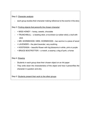 Step 2: Character analysis:
- each group studies their character making reference to the events in the story
Step 3: Finding objects that personify the chosen character:
- = MISS HONEY – honey, sweets, chocolate
- = TRUNCHBULL – a beating stick; a truncheon (a rubber stick); a bull with
stick
- = MR. WORMWOOD / MRS. WORMWOOD – two worms in a piece of wood
- = LAVENDER – the plant lavender; very soothing
- = HOSTENSIA – beautiful flower with big blossoms in white, pink or purple
- = BRUCE BOGTROTTER – a marsh, a swamp; a leg of pork, a horse
Step 4: Drawing
- Students in each group draw their chosen object on an A4 paper
- They write down the characteristics of the object and how it personifies the
character in question and why
Step 5: Students present their work to the other groups
 