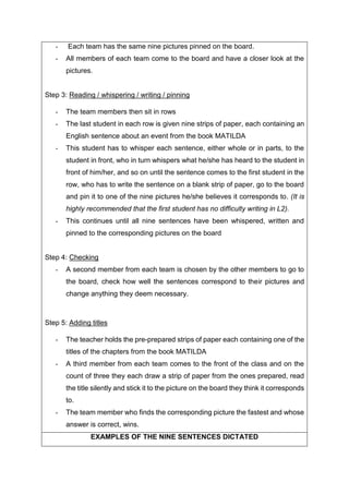- Each team has the same nine pictures pinned on the board.
- All members of each team come to the board and have a closer look at the
pictures.
Step 3: Reading / whispering / writing / pinning
- The team members then sit in rows
- The last student in each row is given nine strips of paper, each containing an
English sentence about an event from the book MATILDA
- This student has to whisper each sentence, either whole or in parts, to the
student in front, who in turn whispers what he/she has heard to the student in
front of him/her, and so on until the sentence comes to the first student in the
row, who has to write the sentence on a blank strip of paper, go to the board
and pin it to one of the nine pictures he/she believes it corresponds to. (It is
highly recommended that the first student has no difficulty writing in L2).
- This continues until all nine sentences have been whispered, written and
pinned to the corresponding pictures on the board
Step 4: Checking
- A second member from each team is chosen by the other members to go to
the board, check how well the sentences correspond to their pictures and
change anything they deem necessary.
Step 5: Adding titles
- The teacher holds the pre-prepared strips of paper each containing one of the
titles of the chapters from the book MATILDA
- A third member from each team comes to the front of the class and on the
count of three they each draw a strip of paper from the ones prepared, read
the title silently and stick it to the picture on the board they think it corresponds
to.
- The team member who finds the corresponding picture the fastest and whose
answer is correct, wins.
EXAMPLES OF THE NINE SENTENCES DICTATED
 