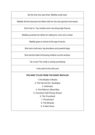 By the time she was three, Matilda could read.
Matilda did this because her father told her she was ignorant and stupid.
Don't butt in. Your brother and I are doing high finance.
Matilda punished her father for calling her a liar and a cheat.
Matilda goes to school at the age of seven.
She had a bull-neck, big shoulders and powerful legs.
She had the habit of throwing children out the window.
Tip it over! The chalk is writing something!
I only want to live with you!
THE NINE TITLES FROM THE BOOK 'MATILDA'
1.The Reader of Books
2. The Hat and the Superglue
3. Arithmetic
4. The Platinum- Blond Man
5. Crunchem Hall Primary School
6. The Trunchbull
7. Punishment
8. The Miracles
9. A New Home
 