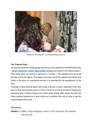 Students looking for corresponding pictures
The Treasure Hunt
To keep the students' interest going until the end, four objects from the MATILDA story
- GLUE, HAIR DYE, CHALK, Miss HONEY'S DOLL are hidden in the nearby stadium.
(The hiding place can also be a classroom, a corridor...) The students have 20 to 30
minutes to find the objects. The student who finds one of the objects must tell the rest
where in the story it is mentioned and why it is important for the development of the
story.
Teenagers enjoy learning about new things in groups or pairs, especially those who
have a short concentration span or have no idea as to how to go about reading and
analysing texts. Putting students into mixed ability groups often eases the fear that
these students experience in their minds as to whether they will be able to get the
required tasks done at all.
Bibliography:
Alptekin, C.(1993). Target-language culture in EFL materials. ELT Journal:
47/2:136-143
 