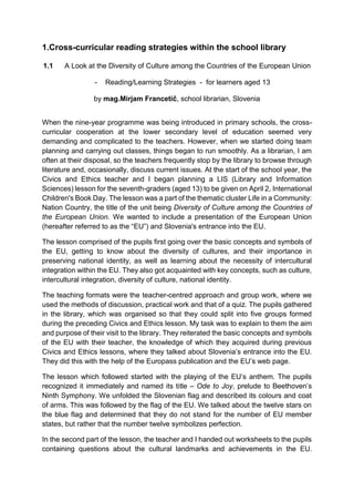 1.Cross-curricular reading strategies within the school library
1.1 A Look at the Diversity of Culture among the Countries of the European Union
- Reading/Learning Strategies - for learners aged 13
by mag.Mirjam Francetič, school librarian, Slovenia
When the nine-year programme was being introduced in primary schools, the cross-
curricular cooperation at the lower secondary level of education seemed very
demanding and complicated to the teachers. However, when we started doing team
planning and carrying out classes, things began to run smoothly. As a librarian, I am
often at their disposal, so the teachers frequently stop by the library to browse through
literature and, occasionally, discuss current issues. At the start of the school year, the
Civics and Ethics teacher and I began planning a LIS (Library and Information
Sciences) lesson for the seventh-graders (aged 13) to be given on April 2, International
Children's Book Day. The lesson was a part of the thematic cluster Life in a Community:
Nation Country, the title of the unit being Diversity of Culture among the Countries of
the European Union. We wanted to include a presentation of the European Union
(hereafter referred to as the “EU”) and Slovenia's entrance into the EU.
The lesson comprised of the pupils first going over the basic concepts and symbols of
the EU, getting to know about the diversity of cultures, and their importance in
preserving national identity, as well as learning about the necessity of intercultural
integration within the EU. They also got acquainted with key concepts, such as culture,
intercultural integration, diversity of culture, national identity.
The teaching formats were the teacher-centred approach and group work, where we
used the methods of discussion, practical work and that of a quiz. The pupils gathered
in the library, which was organised so that they could split into five groups formed
during the preceding Civics and Ethics lesson. My task was to explain to them the aim
and purpose of their visit to the library. They reiterated the basic concepts and symbols
of the EU with their teacher, the knowledge of which they acquired during previous
Civics and Ethics lessons, where they talked about Slovenia’s entrance into the EU.
They did this with the help of the Europass publication and the EU’s web page.
The lesson which followed started with the playing of the EU’s anthem. The pupils
recognized it immediately and named its title – Ode to Joy, prelude to Beethoven’s
Ninth Symphony. We unfolded the Slovenian flag and described its colours and coat
of arms. This was followed by the flag of the EU. We talked about the twelve stars on
the blue flag and determined that they do not stand for the number of EU member
states, but rather that the number twelve symbolizes perfection.
In the second part of the lesson, the teacher and I handed out worksheets to the pupils
containing questions about the cultural landmarks and achievements in the EU.
 
