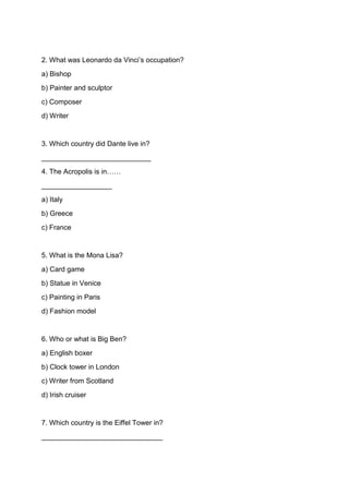 2. What was Leonardo da Vinci’s occupation?
a) Bishop
b) Painter and sculptor
c) Composer
d) Writer
3. Which country did Dante live in?
____________________________
4. The Acropolis is in……
__________________
a) Italy
b) Greece
c) France
5. What is the Mona Lisa?
a) Card game
b) Statue in Venice
c) Painting in Paris
d) Fashion model
6. Who or what is Big Ben?
a) English boxer
b) Clock tower in London
c) Writer from Scotland
d) Irish cruiser
7. Which country is the Eiffel Tower in?
_______________________________
 