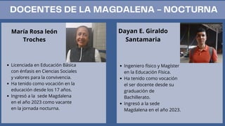 DOCENTES DE LA MAGDALENA - NOCTURNA
María Rosa león
Troches
Licenciada en Educación Básica
con énfasis en Ciencias Sociales
y valores para la convivencia.
Ha tenido como vocación en la
educación desde los 17 años.
Ingresó a la sede Magdalena
en el año 2023 como vacante
en la jornada nocturna.
Dayan E. Giraldo
Santamaria
Ingeniero físico y Magíster
en la Educación Física.
Ha tenido como vocación
el ser docente desde su
graduación de
Bachillerato.
Ingresó a la sede
Magdalena en el año 2023.
 