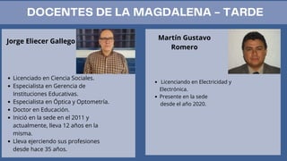Jorge Eliecer Gallego
Licenciado en Ciencia Sociales.
Especialista en Gerencia de
Instituciones Educativas.
Especialista en Óptica y Optometría.
Doctor en Educación.
Inició en la sede en el 2011 y
actualmente, lleva 12 años en la
misma.
Lleva ejerciendo sus profesiones
desde hace 35 años.
Martín Gustavo
Romero
Licenciando en Electricidad y
Electrónica.
Presente en la sede
desde el año 2020.
DOCENTES DE LA MAGDALENA - TARDE
 