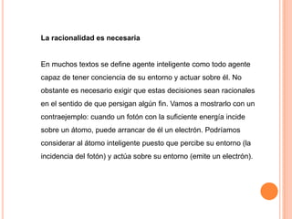 La racionalidad es necesaria


En muchos textos se define agente inteligente como todo agente
capaz de tener conciencia de su entorno y actuar sobre él. No
obstante es necesario exigir que estas decisiones sean racionales
en el sentido de que persigan algún fin. Vamos a mostrarlo con un
contraejemplo: cuando un fotón con la suficiente energía incide
sobre un átomo, puede arrancar de él un electrón. Podríamos
considerar al átomo inteligente puesto que percibe su entorno (la
incidencia del fotón) y actúa sobre su entorno (emite un electrón).
 