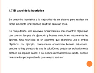 1.7 El papel de la heurística


Se denomina heurística a la capacidad de un sistema para realizar de
forma inmediata innovaciones positivas para sus fines.

En computación, dos objetivos fundamentales son encontrar algoritmos
con buenos tiempos de ejecución y buenas soluciones, usualmente las
óptimas. Una heurística es un algoritmo que abandona uno o ambos
objetivos; por ejemplo, normalmente encuentran buenas soluciones,
aunque no hay pruebas de que la solución no pueda ser arbitrariamente
errónea en algunos casos; o se ejecuta razonablemente rápido, aunque
no existe tampoco prueba de que siempre será así.
 