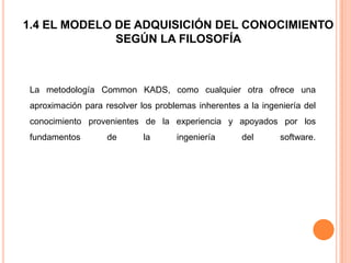 1.4 EL MODELO DE ADQUISICIÓN DEL CONOCIMIENTO
              SEGÚN LA FILOSOFÍA



La metodología Common KADS, como cualquier otra ofrece una
aproximación para resolver los problemas inherentes a la ingeniería del
conocimiento provenientes de la experiencia y apoyados por los
fundamentos        de       la      ingeniería      del       software.
 