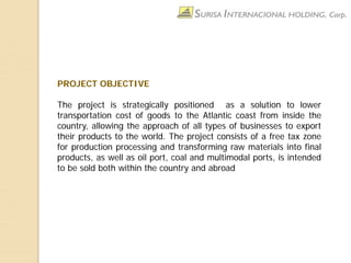 PROJECT OBJECTIVE
The project is strategically positioned as a solution to lower
transportation cost of goods to the Atlantic coast from inside the
country, allowing the approach of all types of businesses to export
their products to the world. The project consists of a free tax zone
for production processing and transforming raw materials into final
products, as well as oil port, coal and multimodal ports, is intended
to be sold both within the country and abroad
 
