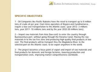 SPECIFIC OBJECTIVES
1 - Oil Companies like Pacific Rubiales have the need to transport up to 8 million
tons of crude oil per year. Coal mines operators of Boyacá and Cundinamarca ,
require a low cost transportation to the Atlantic coast. (year 2012- 3 millions
tons, year 2017- 10 millions tons and by the year 2032-30 millions tons).
2 – Import raw materials from Asia (low-cost) to enter the country through
Buenaventura port, without going through the Panama Canal. Placing the raw
materials in to the tax free zone and producing high quality final products at low
cost. The final products will be transport thru the Magdalena River, to the
selected port on the Atlantic coast, to be export anywhere in the world.
3 - The project becomes a focus point of export and import of raw materials and
final products for domestic and foreign factories, lowering production and
transportation costs, improving market competitiveness worldwide.
 