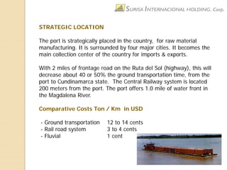 STRATEGIC LOCATION
The port is strategically placed in the country, for raw material
manufacturing. It is surrounded by four major cities. It becomes the
main collection center of the country for imports & exports.
With 2 miles of frontage road on the Ruta del Sol (highway), this will
decrease about 40 or 50% the ground transportation time, from the
port to Cundinamarca state. The Central Railway system is located
200 meters from the port. The port offers 1.0 mile of water front in
the Magdalena River.
Comparative Costs Ton / Km in USD
- Ground transportation 12 to 14 cents
- Rail road system 3 to 4 cents
- Fluvial 1 cent
 