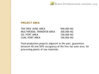 PROJECT AREA
TAX FREE ZONE AREA 900,000 M2
MULTIMODAL TRANSFER AREA 300,000 M2
OIL PORT AREA 100,000 M2
COAL PORT AREA 100,000 M2
Food production projects adjacent to the port, guarantees
between 40 and 50% occupancy of the free tax zone area, for
processing plants of raw materials.
 