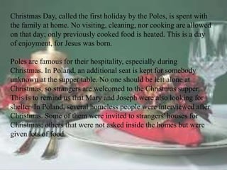 Christmas Day, called the first holiday by the Poles, is spent with 
the family at home. No visiting, cleaning, nor cooking are allowed 
on that day; only previously cooked food is heated. This is a day 
of enjoyment, for Jesus was born. 
Poles are famous for their hospitality, especially during 
Christmas. In Poland, an additional seat is kept for somebody 
unknown at the supper table. No one should be left alone at 
Christmas, so strangers are welcomed to the Christmas supper. 
This is to remind us that Mary and Joseph were also looking for 
shelter. In Poland, several homeless people were interviewed after 
Christmas. Some of them were invited to strangers' houses for 
Christmas; others that were not asked inside the homes but were 
given lots of food. 
 