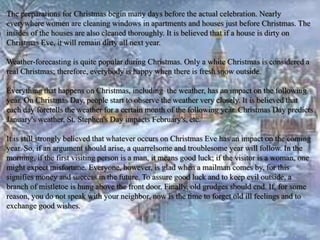 The preparations for Christmas begin many days before the actual celebration. Nearly 
everywhere women are cleaning windows in apartments and houses just before Christmas. The 
insides of the houses are also cleaned thoroughly. It is believed that if a house is dirty on 
Christmas Eve, it will remain dirty all next year. 
Weather-forecasting is quite popular during Christmas. Only a white Christmas is considered a 
real Christmas; therefore, everybody is happy when there is fresh snow outside. 
Everything that happens on Christmas, including the weather, has an impact on the following 
year. On Christmas Day, people start to observe the weather very closely. It is believed that 
each day foretells the weather for a certain month of the following year. Christmas Day predicts 
January's weather, St. Stephen's Day impacts February's, etc. 
It is still strongly believed that whatever occurs on Christmas Eve has an impact on the coming 
year. So, if an argument should arise, a quarrelsome and troublesome year will follow. In the 
morning, if the first visiting person is a man, it means good luck; if the visitor is a woman, one 
might expect misfortune. Everyone, however, is glad when a mailman comes by, for this 
signifies money and success in the future. To assure good luck and to keep evil outside, a 
branch of mistletoe is hung above the front door. Finally, old grudges should end. If, for some 
reason, you do not speak with your neighbor, now is the time to forget old ill feelings and to 
exchange good wishes. 
 