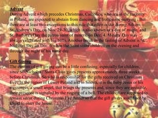 Advent 
During Advent which precedes Christmas, Catholics, who are in the majority 
in Poland, are expected to abstain from dancing and frolicsome partying . But 
there are at least two exceptions to this rule that often occur during Advent -- 
St. Andrew's Day, on Nov. 29-30, which is also known as a day of magic, and 
St. Barbara's Day the patron saint of miners, on Dec. 4. Miners' Day was 
always celebrated with big balls. Another break in the fasting of Advent is St. 
Nicholas Day on Dec. 6 when the Saint visits children on the evening and 
through the night of his name day. 
Gift Giving 
The custom of gift giving can be a little confusing, especially for children, 
since St. Nicholas / Santa Claus gives presents approximately three weeks 
before Christmas. So who is responsible for the gifts received on Christmas 
Eve? In the region of Lesser Poland and in Silesia, it is the baby Jesus or his 
messenger, a small angel, that brings the presents and, since they are invisible, 
their presence is signaled by the ringing of a bell. The children are supposed to 
remain silent during Christmas Eve dinner so that the gift givers would not be 
afraid to enter the house. 
 