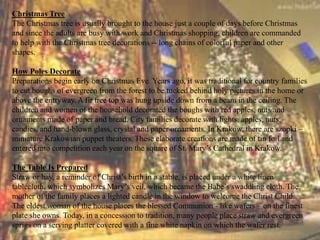 Christmas Tree 
The Christmas tree is usually brought to the house just a couple of days before Christmas 
and since the adults are busy with work and Christmas shopping, children are commanded 
to help with the Christmas tree decorations -- long chains of colorful paper and other 
shapes. 
How Poles Decorate 
Preparations begin early on Christmas Eve. Years ago, it was traditional for country families 
to cut boughs of evergreen from the forest to be tucked behind holy pictures in the home or 
above the entryway. A fir tree top was hung upside down from a beam in the ceiling. The 
children and women of the household decorated the boughs with red apples, nuts and 
ornaments made of paper and bread. City families decorate with lights, apples, nuts, 
candies, and hand-blown glass, crystal and paper ornaments. In Krakow, there are szopki – 
miniature Krakowian puppet theaters. These elaborate creations are made of tin foil and 
entered into competition each year on the square of St. Mary’s Cathedral in Krakow. 
The Table Is Prepared 
Straw or hay, a reminder of Christ’s birth in a stable, is placed under a white linen 
tablecloth, which symbolizes Mary’s veil, which became the Babe’s swaddling cloth. The 
mother of the family places a lighted candle in the window to welcome the Christ Child. 
The eldest woman of the house places the blessed Communion - like wafers – on the finest 
plate she owns. Today, in a concession to tradition, many people place straw and evergreen 
sprigs on a serving platter covered with a fine white napkin on which the wafer rest. 
 