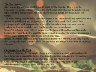 The Star Supper 
After sunset, the youngest child is sent to watch for the first star. This is why the 
Christmas Eve dinner is also known as the Star Supper. Only then are the candles on the 
table lit and the dinner begun. But not a morsel is eaten before the "breaking of the 
wafers." 
The eldest family member takes the wafer, breaks it and shares it with the next eldest with 
wishes for good health and prosperity, and a kiss on each cheek. Each person then 
exchanges wafer with everyone else at the table. It can be a very emotional time as 
grudges are forgotten and deceased family members are remembered. 
Some Poles share a pink - colored wafers with the household (and barnyard) animals 
because they were the first to greet the Baby Jesus at midnight. The animals also receive a 
taste of every course of the meal mixed in with their feed. 
Instead of sending Christmas cards to friends and family not present, Poles send wafers, 
first tearing off a small corner to show that the donor has broken it with them as a token of 
affection. 
Christmas Eve - The Vigil 
For Poles, Christmas Eve is a night of magic when animals are said to talk and people 
have the power to predict the future. It’s a time for families to gather and reconcile any 
differences, and to remember loved ones who have gone before them. 
Christmas Eve, which literally means "vigil," or waiting for the birth of Baby Jesus, is 
considered more important than Christmas Day itself. 
 