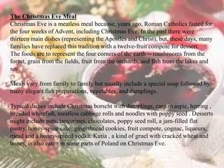The Christmas Eve Meal 
Christmas Eve is a meatless meal because, years ago, Roman Catholics fasted for 
the four weeks of Advent, including Christmas Eve. In the past there were 
thirteen main dishes (representing the Apostles and Christ), but, these days, many 
families have replaced this tradition with a twelve-fruit compote for dessert. 
The foods are to represent the four corners of the earth -- mushrooms from the 
forest, grain from the fields, fruit from the orchards, and fish from the lakes and 
sea. 
Meals vary from family to family but usually include a special soup followed by 
many elegant fish preparations, vegetables, and dumplings. 
Typical dishes include Christmas borscht with dumplings, carp in aspic, herring , 
breaded whitefish, meatless cabbage rolls and noodles with poppy seed . Desserts 
might include nuts, tangerines, chocolates, poppy seed roll, a jam-filled flat 
pastry, honey-spice cake, gingerbread cookies, fruit compote, cognac, liqueurs, 
mead and a honey-spiced vodka. Kutia , a kind of gruel with cracked wheat and 
honey, is also eaten in some parts of Poland on Christmas Eve. 
 