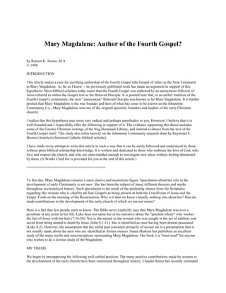Mary Magdalene: Author of the Fourth Gospel?

by Ramon K. Jusino, M.A.
© 1998

INTRODUCTION

This article makes a case for ascribing authorship of the Fourth Gospel (the Gospel of John) in the New Testament
to Mary Magdalene. As far as I know -- no previously published work has made an argument in support of this
hypothesis. Most biblical scholars today assert that the Fourth Gospel was authored by an anonymous follower of
Jesus referred to within the Gospel text as the Beloved Disciple. It is posited here that, in an earlier tradition of the
Fourth Gospel's community, the now "anonymous" Beloved Disciple was known to be Mary Magdalene. It is further
posited that Mary Magdalene is the true founder and hero of what has come to be known as the Johannine
Community (i.e., Mary Magdalene was one of the original apostolic founders and leaders of the early Christian
church).

I realize that this hypothesis may seem very radical and perhaps unorthodox to you. However, I believe that it is
well-founded and I respectfully offer the following in support of it. The evidence supporting this thesis includes
some of the Gnostic Christian writings of the Nag Hammadi Library, and internal evidence from the text of the
Fourth Gospel itself. This study also relies heavily on the Johannine Community research done by Raymond E.
Brown (America's foremost Catholic biblical scholar).

I have made every attempt to write this article in such a way that it can be easily followed and understood by those
without prior biblical scholarship knowledge. It is written and dedicated to those who embrace the love of God, who
love and respect the church, and who are open-minded enough to investigate new ideas without feeling threatened
by them. (A Works Cited list is provided for you at the end of this article.)

======================================


To this day, Mary Magdalene remains a most elusive and mysterious figure. Speculation about her role in the
development of early Christianity is not new. She has been the subject of many different theories and myths
throughout ecclesiastical history. Such speculation is the result of the deafening silence from the Scriptures
regarding this woman who is cited by all four Gospels as being present at both the Crucifixion of Jesus and the
Empty Tomb on the morning of the Resurrection. Why is it that we know virtually nothing else about her? Has she
made contributions to the development of the early church of which we are not aware?

Here is a fact that few people seem to know: The Bible never explicitly says that Mary Magdalene was ever a
prostitute at any point in her life. Luke does not name her in his narrative about the "penitent whore" who washes
the feet of Jesus with her hair (7:36-50). Nor is she named as the woman who was caught in the act of adultery and
saved from being stoned to death by Jesus (John 8:1-11). She is identified as once having been demon-possessed
(Luke 8:2). However, the assumption that her sinful past consisted primarily of sexual sin is a presumption that is
not usually made about the men who are identified as former sinners. Susan Haskins has published an excellent
study of the many myths and misconceptions surrounding Mary Magdalene. Her book is a "must read" for anyone
who wishes to do a serious study of the Magdalene.

MY THESIS

We begin by presupposing the following well-settled position: The many positive contributions made by women to
the development of the early church have been minimized throughout history. Claudia Setzer has recently reminded
 