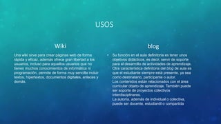 USOS
Wiki
Una wiki sirve para crear páginas web de forma
rápida y eficaz, además ofrece gran libertad a los
usuarios, incluso para aquellos usuarios que no
tienen muchos conocimientos de informática ni
programación, permite de forma muy sencilla incluir
textos, hipertextos, documentos digitales, enlaces y
demás.
blog
• Su función en el aula definitoria es tener unos
objetivos didácticos, es decir, servir de soporte
para el desarrollo de actividades de aprendizaje.
Otra característica definitoria del blog de aula es
que el estudiante siempre está presente, ya sea
como destinatario, participante o autor.
Los contenidos están relacionados con el área
curricular objeto de aprendizaje. También puede
ser soporte de proyectos colectivos
interdisciplinares.
La autoría, además de individual o colectiva,
puede ser docente, estudiantil o compartida
 